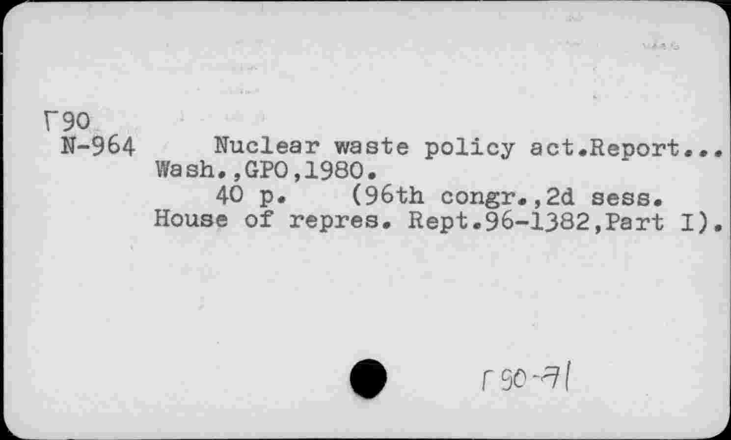 ﻿r90
N-964 Nuclear waste policy act.Report... Wash.,GP0,1980.
40 p. (96th congr.,2d sess. House of repres. Rept.96-1382,Part I).
r 90-^1